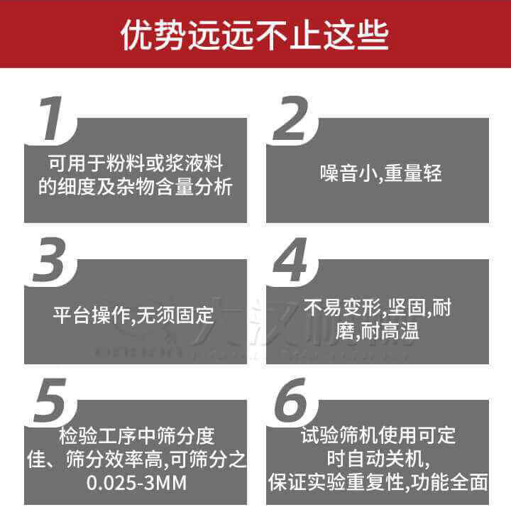 試驗篩優(yōu)勢：1，可用于粉料或漿液料的細度及雜物含量分析。2，噪音小，重量輕。3，平臺操作，無須固定。4，不易變形，堅固，耐磨，耐高溫。5，檢驗工序中篩分度佳，篩分效率高，可篩分之0.025-3MM6，試驗篩機使用可定時自動關機保證實驗重復性，功能全面。